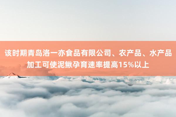该时期青岛洛一亦食品有限公司、农产品、水产品加工可使泥鳅孕育速率提高15%以上