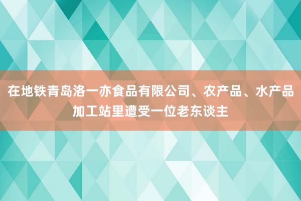 在地铁青岛洛一亦食品有限公司、农产品、水产品加工站里遭受一位老东谈主