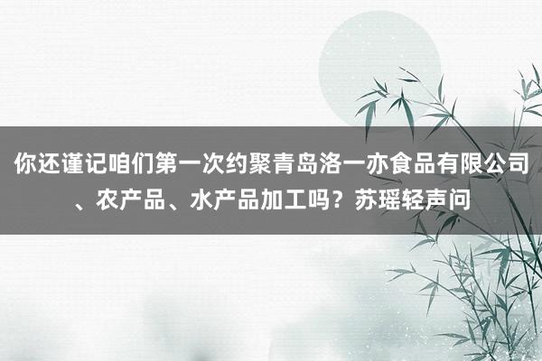 你还谨记咱们第一次约聚青岛洛一亦食品有限公司、农产品、水产品加工吗？苏瑶轻声问