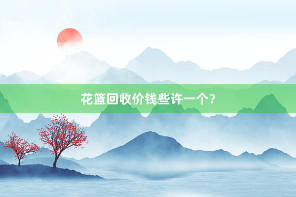 花篮回收价钱些许一个？