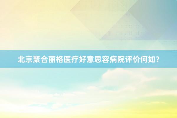 北京聚合丽格医疗好意思容病院评价何如？
